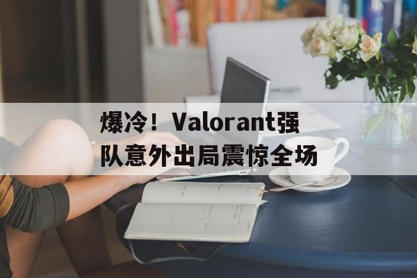 包含爆冷！Valorant强队意外出局震惊全场的词条